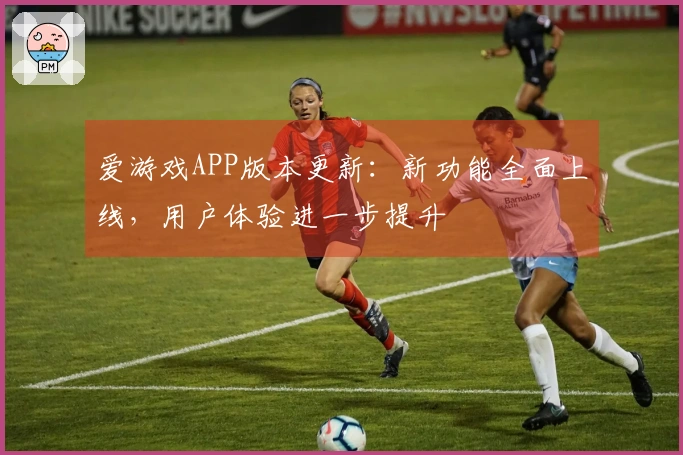 爱游戏APP版本更新：新功能全面上线，用户体验进一步提升