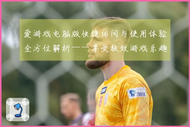 爱游戏电脑版快捷访问与使用体验全方位解析——享受极致游戏乐趣