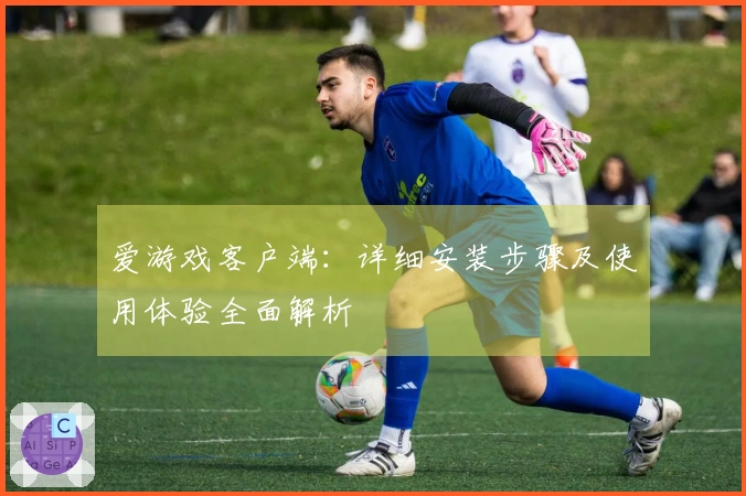 爱游戏客户端：详细安装步骤及使用体验全面解析