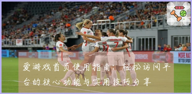 爱游戏首页使用指南：轻松访问平台的核心功能与实用技巧分享