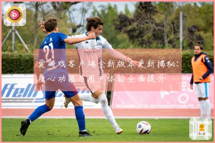 爱游戏客户端全新版本更新揭秘：核心功能与用户体验全面提升